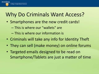 Why Do Criminals Want Access?
• Smartphones are the new credit cards!
  – This is where our "wallets" are
  – This is where our information is
• Criminals will take any info for Identity Theft
• They can sell (make money) on online forums
• Targeted emails designed to be read on
  Smartphone/Tablets are just a matter of time
 