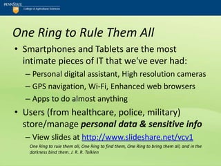 One Ring to Rule Them All
• Smartphones and Tablets are the most
  intimate pieces of IT that we've ever had:
  – Personal digital assistant, High resolution cameras
  – GPS navigation, Wi-Fi, Enhanced web browsers
  – Apps to do almost anything
• Users (from healthcare, police, military)
  store/manage personal data & sensitive info
  – View slides at http://www.slideshare.net/vcv1
   One Ring to rule them all, One Ring to find them, One Ring to bring them all, and in the
   darkness bind them. J. R. R. Tolkien
 