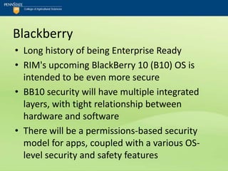 Blackberry
• Long history of being Enterprise Ready
• RIM's upcoming BlackBerry 10 (B10) OS is
  intended to be even more secure
• BB10 security will have multiple integrated
  layers, with tight relationship between
  hardware and software
• There will be a permissions-based security
  model for apps, coupled with a various OS-
  level security and safety features
 