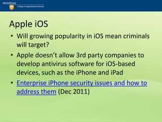 Apple iOS
• Will growing popularity in iOS mean criminals
  will target?
• Apple doesn’t allow 3rd party companies to
  develop antivirus software for iOS-based
  devices, such as the iPhone and iPad
• Enterprise iPhone security issues and how to
  address them (Dec 2011)
 