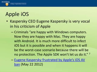 Apple iOS
• Kaspersky CEO Eugene Kaspersky is very vocal
  in his criticism of Apple
  – Criminals “are happy with Windows computers.
    Now they are happy with Mac. They are happy
    with Android. It is much more difficult to infect
    iOS but it is possible and when it happens it will
    be the worst-case scenario because there will be
    no protection. The Apple SDK won’t let us do it.” 7
  – Eugene Kaspersky frustrated by Apple’s iOS AV
    ban (May 22 2012)
 