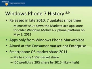 Windows Phone 7 History 8,9
• Released in late 2010, 7 updates since then
  – Microsoft shut down the Marketplace app store
    for older Windows Mobile 6.x phone platform on
    May 9, 2012
• Apps only from Windows Phone Marketplace
• Aimed at the Consumer market not Enterprise
• Smartphone OS market share 2011
  – MS has only 1.9% market share
  – IDC predicts a 20% share by 2015 (likely high)
 