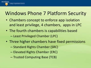 Windows Phone 7 Platform Security
• Chambers concept to enforce app isolation
  and least privilege, 4 chambers, apps in LPC
• The fourth chambers is capabilities based
  – Least Privileged Chamber (LPC)
• Three higher chambers have fixed permissions
  – Standard Rights Chamber (SRC)
  – Elevated Rights Chamber (ERC)
  – Trusted Computing Base (TCB)
 