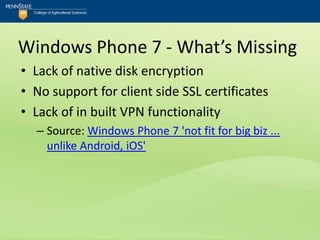 Windows Phone 7 - What’s Missing
• Lack of native disk encryption
• No support for client side SSL certificates
• Lack of in built VPN functionality
  – Source: Windows Phone 7 'not fit for big biz ...
    unlike Android, iOS'
 