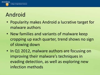 Android
• Popularity makes Android a lucrative target for
  malware authors
• New families and variants of malware keep
  cropping up each quarter, trend shows no sign
  of slowing down
• In Q1 2012, malware authors are focusing on
  improving their malware’s techniques in
  evading detection, as well as exploring new
  infection methods
 