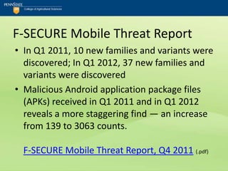 F-SECURE Mobile Threat Report
• In Q1 2011, 10 new families and variants were
  discovered; In Q1 2012, 37 new families and
  variants were discovered
• Malicious Android application package files
  (APKs) received in Q1 2011 and in Q1 2012
  reveals a more staggering find — an increase
  from 139 to 3063 counts.

  F-SECURE Mobile Threat Report, Q4 2011 (.pdf)
 