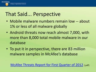That Said... Perspective
• Mobile malware numbers remain low -- about
  1% or less of all malware globally
• Android threats now reach almost 7,000, with
  more than 8,000 total mobile malware in our
  database
• To put it in perspective, there are 83 million
  malware samples in McAfee’s database

  McAfee Threats Report for First Quarter of 2012 (.pdf)
 