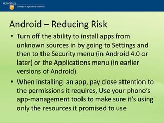 Android – Reducing Risk
• Turn off the ability to install apps from
  unknown sources in by going to Settings and
  then to the Security menu (in Android 4.0 or
  later) or the Applications menu (in earlier
  versions of Android)
• When installing an app, pay close attention to
  the permissions it requires, Use your phone’s
  app-management tools to make sure it’s using
  only the resources it promised to use
 