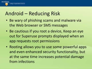 Android – Reducing Risk
• Be wary of phishing scams and malware via
  the Web browser or SMS messages
• Be cautious if you root a device, Keep an eye
  out for Superuse prompts displayed when an
  app requests root permissions
• Rooting allows you to use some powerful apps
  and even enhanced security functionality, but
  at the same time increases potential damage
  from infections
 