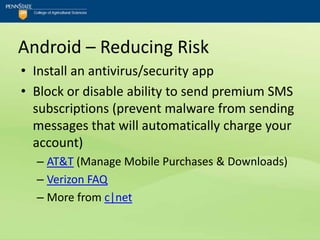Android – Reducing Risk
• Install an antivirus/security app
• Block or disable ability to send premium SMS
  subscriptions (prevent malware from sending
  messages that will automatically charge your
  account)
  – AT&T (Manage Mobile Purchases & Downloads)
  – Verizon FAQ
  – More from c|net
 