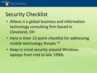 Security Checklist
• Attevo is a global business and information
  technology consulting firm based in
  Cleveland, OH
• Here is their 13-point checklist for addressing
  mobile technology threats 10
• Keep in mind security around Windows
  laptops from mid to late 1990s
 