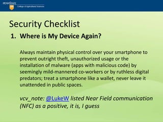 Security Checklist
1. Where is My Device Again?

  Always maintain physical control over your smartphone to
  prevent outright theft, unauthorized usage or the
  installation of malware (apps with malicious code) by
  seemingly mild-mannered co-workers or by ruthless digital
  predators; treat a smartphone like a wallet, never leave it
  unattended in public spaces.

  vcv_note: @LukeW listed Near Field communication
  (NFC) as a positive, it is, I guess
 