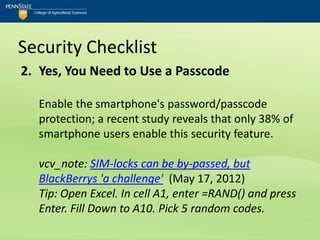 Security Checklist
2. Yes, You Need to Use a Passcode

  Enable the smartphone's password/passcode
  protection; a recent study reveals that only 38% of
  smartphone users enable this security feature.

  vcv_note: SIM-locks can be by-passed, but
  BlackBerrys 'a challenge' (May 17, 2012)
  Tip: Open Excel. In cell A1, enter =RAND() and press
  Enter. Fill Down to A10. Pick 5 random codes.
 