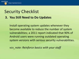 Security Checklist
3. You Still Need to Do Updates

  Install operating system updates whenever they
  become available to reduce the number of system
  vulnerabilities; a 2011 report indicated that 90% of
  Android users were running outdated operating
  system versions with serious security vulnerabilities.

  vcv_note: Reinforce basics with your staff
 