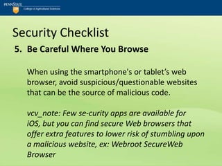 Security Checklist
5. Be Careful Where You Browse

  When using the smartphone's or tablet’s web
  browser, avoid suspicious/questionable websites
  that can be the source of malicious code.

  vcv_note: Few se-curity apps are available for
  iOS, but you can find secure Web browsers that
  offer extra features to lower risk of stumbling upon
  a malicious website, ex: Webroot SecureWeb
  Browser
 