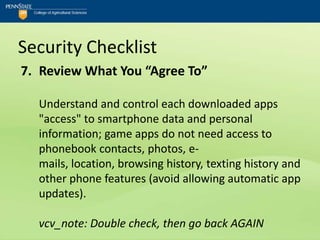 Security Checklist
7. Review What You “Agree To”

  Understand and control each downloaded apps
  "access" to smartphone data and personal
  information; game apps do not need access to
  phonebook contacts, photos, e-
  mails, location, browsing history, texting history and
  other phone features (avoid allowing automatic app
  updates).

  vcv_note: Double check, then go back AGAIN
 