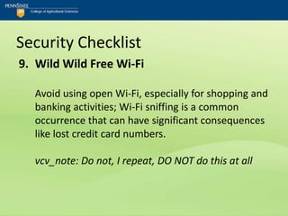 Security Checklist
9. Wild Wild Free Wi-Fi

  Avoid using open Wi-Fi, especially for shopping and
  banking activities; Wi-Fi sniffing is a common
  occurrence that can have significant consequences
  like lost credit card numbers.

  vcv_note: Do not, I repeat, DO NOT do this at all
 