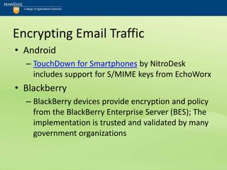 Encrypting Email Traffic
• Android
  – TouchDown for Smartphones by NitroDesk
    includes support for S/MIME keys from EchoWorx
• Blackberry
  – BlackBerry devices provide encryption and policy
    from the BlackBerry Enterprise Server (BES); The
    implementation is trusted and validated by many
    government organizations
 