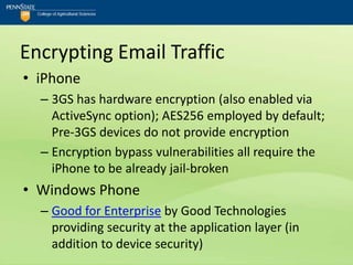Encrypting Email Traffic
• iPhone
  – 3GS has hardware encryption (also enabled via
    ActiveSync option); AES256 employed by default;
    Pre-3GS devices do not provide encryption
  – Encryption bypass vulnerabilities all require the
    iPhone to be already jail-broken
• Windows Phone
  – Good for Enterprise by Good Technologies
    providing security at the application layer (in
    addition to device security)
 