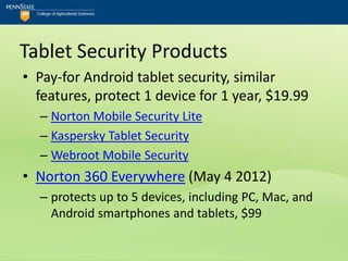Tablet Security Products
• Pay-for Android tablet security, similar
  features, protect 1 device for 1 year, $19.99
  – Norton Mobile Security Lite
  – Kaspersky Tablet Security
  – Webroot Mobile Security
• Norton 360 Everywhere (May 4 2012)
  – protects up to 5 devices, including PC, Mac, and
    Android smartphones and tablets, $99
 
