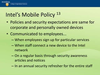 Intel’s Mobile Policy 13
• Policies and security expectations are same for
  corporate and personally owned devices
• Communicated to employees...
  – When employees sign up for particular services
  – When staff connect a new device to the Intel
    network
  – On a regular basis through security awareness
    articles and notices
  – In an annual security refresher for the entire staff
 