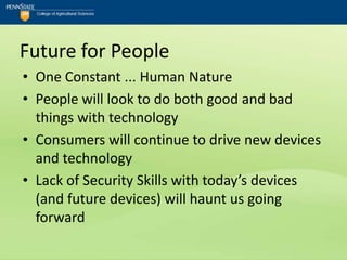 Future for People
• One Constant ... Human Nature
• People will look to do both good and bad
  things with technology
• Consumers will continue to drive new devices
  and technology
• Lack of Security Skills with today’s devices
  (and future devices) will haunt us going
  forward
 