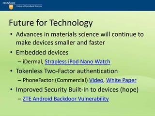 Future for Technology
• Advances in materials science will continue to
  make devices smaller and faster
• Embedded devices
  – iDermal, Strapless iPod Nano Watch
• Tokenless Two-Factor authentication
  – PhoneFactor (Commercial) Video, White Paper
• Improved Security Built-In to devices (hope)
  – ZTE Android Backdoor Vulnerability
 