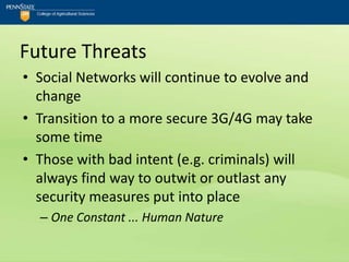 Future Threats
• Social Networks will continue to evolve and
  change
• Transition to a more secure 3G/4G may take
  some time
• Those with bad intent (e.g. criminals) will
  always find way to outwit or outlast any
  security measures put into place
  – One Constant ... Human Nature
 