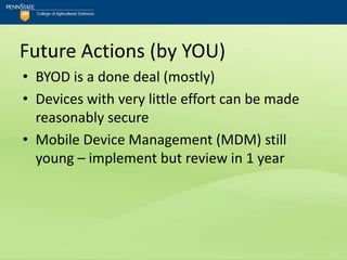 Future Actions (by YOU)
• BYOD is a done deal (mostly)
• Devices with very little effort can be made
  reasonably secure
• Mobile Device Management (MDM) still
  young – implement but review in 1 year
 