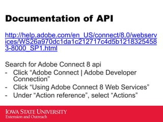 Documentation of API
http://help.adobe.com/en_US/connect/8.0/webserv
ices/WS26a970dc1da1c212717c4d5b1218325458
3-8000_SP1.html
Search for Adobe Connect 8 api
- Click “Adobe Connect | Adobe Developer
Connection”
- Click “Using Adobe Connect 8 Web Services”
- Under “Action reference”, select “Actions”
 