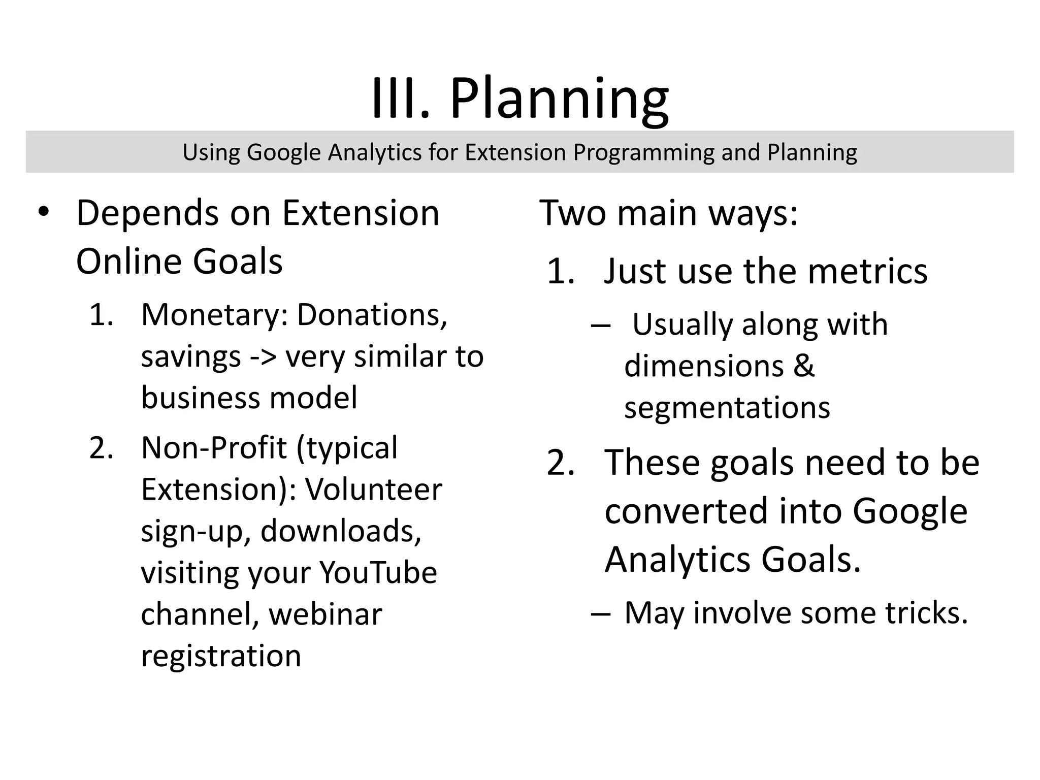 III. Planning
• Depends on Extension
Online Goals
1. Monetary: Donations,
savings -> very similar to
business model
2. Non-Profit (typical
Extension): Volunteer
sign-up, downloads,
visiting your YouTube
channel, webinar
registration
Two main ways:
1. Just use the metrics
– Usually along with
dimensions &
segmentations
2. These goals need to be
converted into Google
Analytics Goals.
– May involve some tricks.
Using Google Analytics for Extension Programming and Planning
 