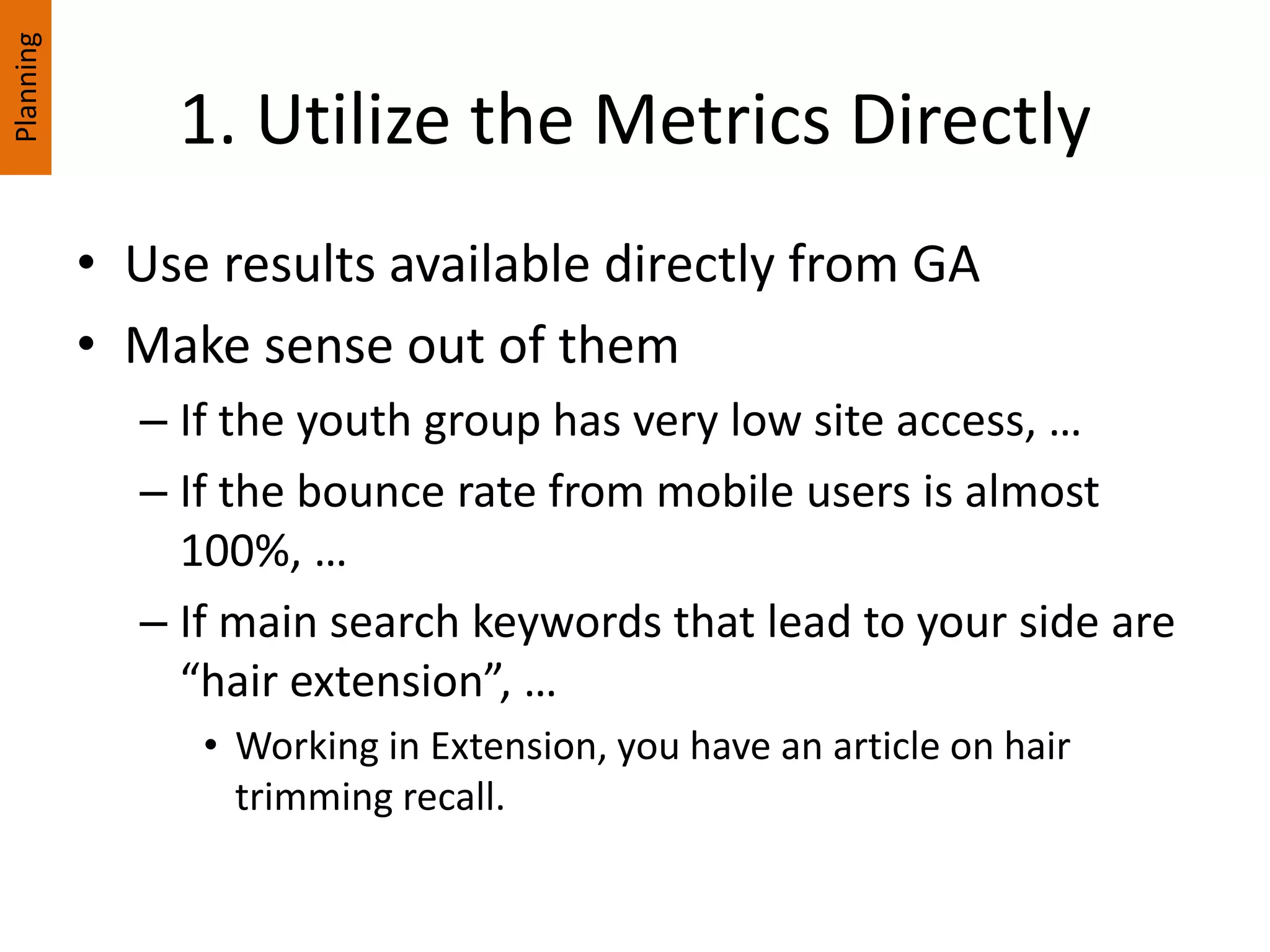 1. Utilize the Metrics Directly
• Use results available directly from GA
• Make sense out of them
– If the youth group has very low site access, …
– If the bounce rate from mobile users is almost
100%, …
– If main search keywords that lead to your side are
“hair extension”, …
• Working in Extension, you have an article on hair
trimming recall.
Planning
 