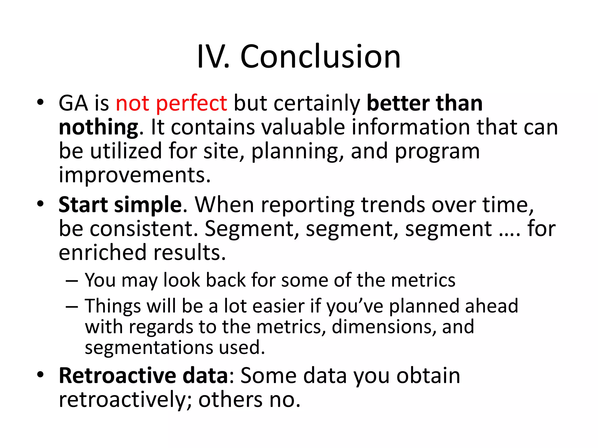 IV. Conclusion
• GA is not perfect but certainly better than
nothing. It contains valuable information that can
be utilized for site, planning, and program
improvements.
• Start simple. When reporting trends over time,
be consistent. Segment, segment, segment …. for
enriched results.
– You may look back for some of the metrics
– Things will be a lot easier if you’ve planned ahead
with regards to the metrics, dimensions, and
segmentations used.
• Retroactive data: Some data you obtain
retroactively; others no.
 