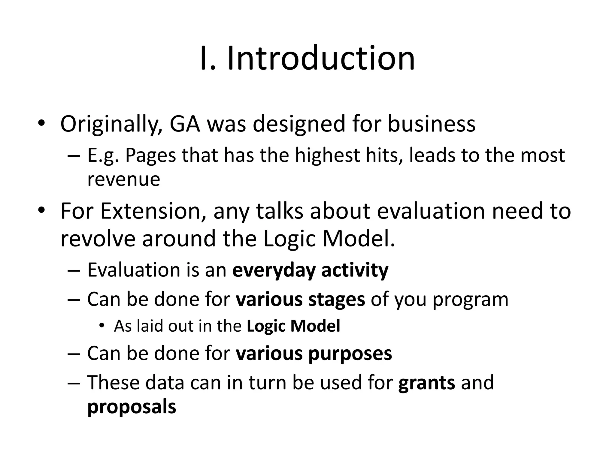 I. Introduction
• Originally, GA was designed for business
– E.g. Pages that has the highest hits, leads to the most
revenue
• For Extension, any talks about evaluation need to
revolve around the Logic Model.
– Evaluation is an everyday activity
– Can be done for various stages of you program
• As laid out in the Logic Model
– Can be done for various purposes
– These data can in turn be used for grants and
proposals
 