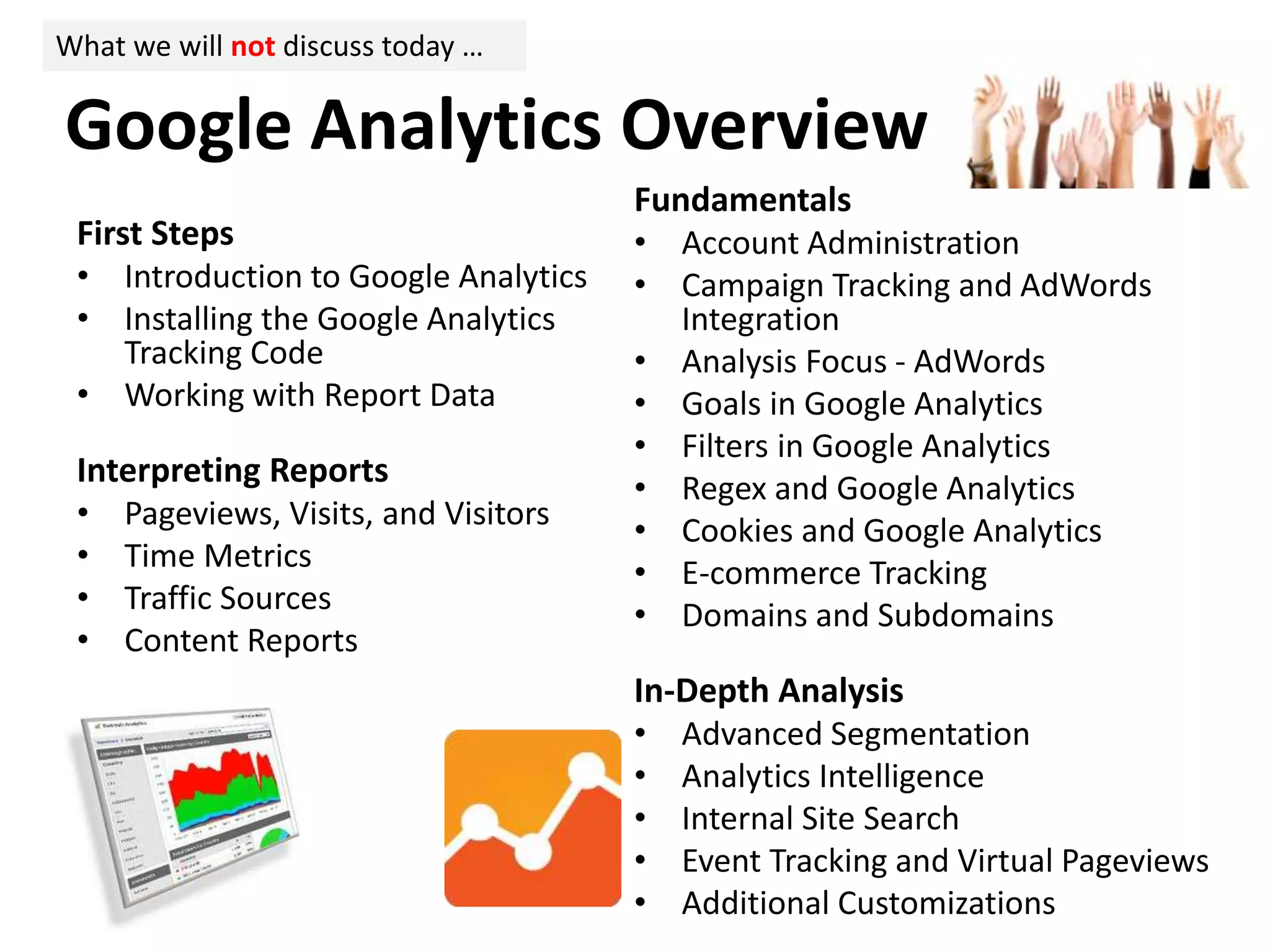 First Steps
• Introduction to Google Analytics
• Installing the Google Analytics
Tracking Code
• Working with Report Data
Interpreting Reports
• Pageviews, Visits, and Visitors
• Time Metrics
• Traffic Sources
• Content Reports
Fundamentals
• Account Administration
• Campaign Tracking and AdWords
Integration
• Analysis Focus - AdWords
• Goals in Google Analytics
• Filters in Google Analytics
• Regex and Google Analytics
• Cookies and Google Analytics
• E-commerce Tracking
• Domains and Subdomains
In-Depth Analysis
• Advanced Segmentation
• Analytics Intelligence
• Internal Site Search
• Event Tracking and Virtual Pageviews
• Additional Customizations
Google Analytics Overview
What we will not discuss today …
 