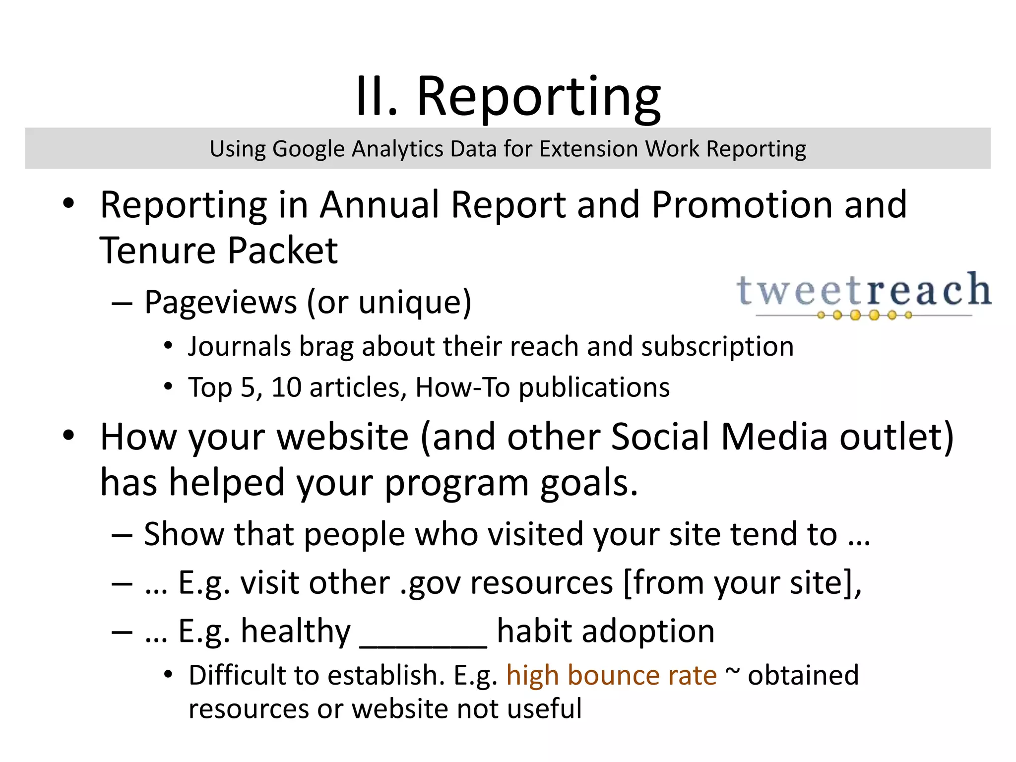 II. Reporting
• Reporting in Annual Report and Promotion and
Tenure Packet
– Pageviews (or unique)
• Journals brag about their reach and subscription
• Top 5, 10 articles, How-To publications
• How your website (and other Social Media outlet)
has helped your program goals.
– Show that people who visited your site tend to …
– … E.g. visit other .gov resources [from your site],
– … E.g. healthy _______ habit adoption
• Difficult to establish. E.g. high bounce rate ~ obtained
resources or website not useful
Using Google Analytics Data for Extension Work Reporting
 