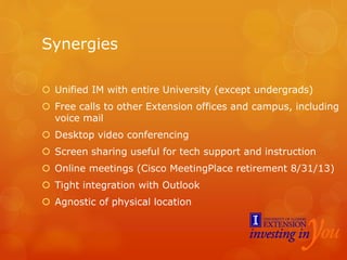 Synergies
 Unified IM with entire University (except undergrads)
 Free calls to other Extension offices and campus, including
voice mail
 Desktop video conferencing
 Screen sharing useful for tech support and instruction
 Online meetings (Cisco MeetingPlace retirement 8/31/13)
 Tight integration with Outlook
 Agnostic of physical location
 