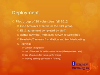 Deployment
 Pilot group of 50 volunteers fall 2012
 Lync Accounts Created for the pilot group
 E911 agreement completed by staff
 Install software (from local server or webstore)
 Headsets/Cameras Installation and troubleshooting
 Training:
 Outlook Integration
 Use of headset for audio conversation (Make/answer calls)
 Use of camera for video conferencing
 Sharing desktop (Support & Training)
 