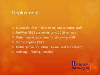 Deployment
 Successful Pilot – time to roll out to entire staff
 Feb/Mar 2013 statewide Lync 2010 roll out
 Order headsets/camera for statewide staff
 Staff complete E911
 Install software (Setup files on local file servers)
 Training…Training…Training
 