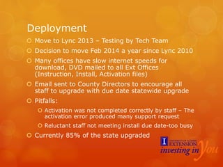 Deployment
 Move to Lync 2013 – Testing by Tech Team
 Decision to move Feb 2014 a year since Lync 2010
 Many offices have slow internet speeds for
download, DVD mailed to all Ext Offices
(Instruction, Install, Activation files)
 Email sent to County Directors to encourage all
staff to upgrade with due date statewide upgrade
 Pitfalls:
 Activation was not completed correctly by staff – The
activation error produced many support request
 Reluctant staff not meeting install due date-too busy
 Currently 85% of the state upgraded
 