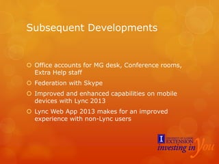Subsequent Developments
 Office accounts for MG desk, Conference rooms,
Extra Help staff
 Federation with Skype
 Improved and enhanced capabilities on mobile
devices with Lync 2013
 Lync Web App 2013 makes for an improved
experience with non-Lync users
 