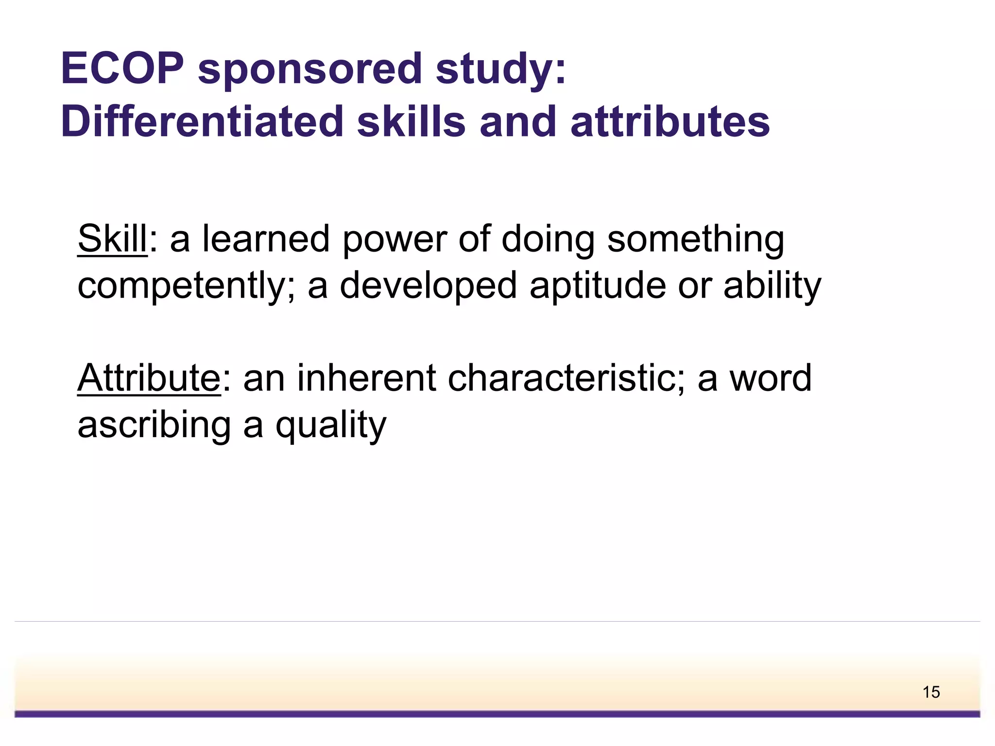 ECOP sponsored study:
Differentiated skills and attributes
Skill: a learned power of doing something
competently; a developed aptitude or ability
Attribute: an inherent characteristic; a word
ascribing a quality
15
 