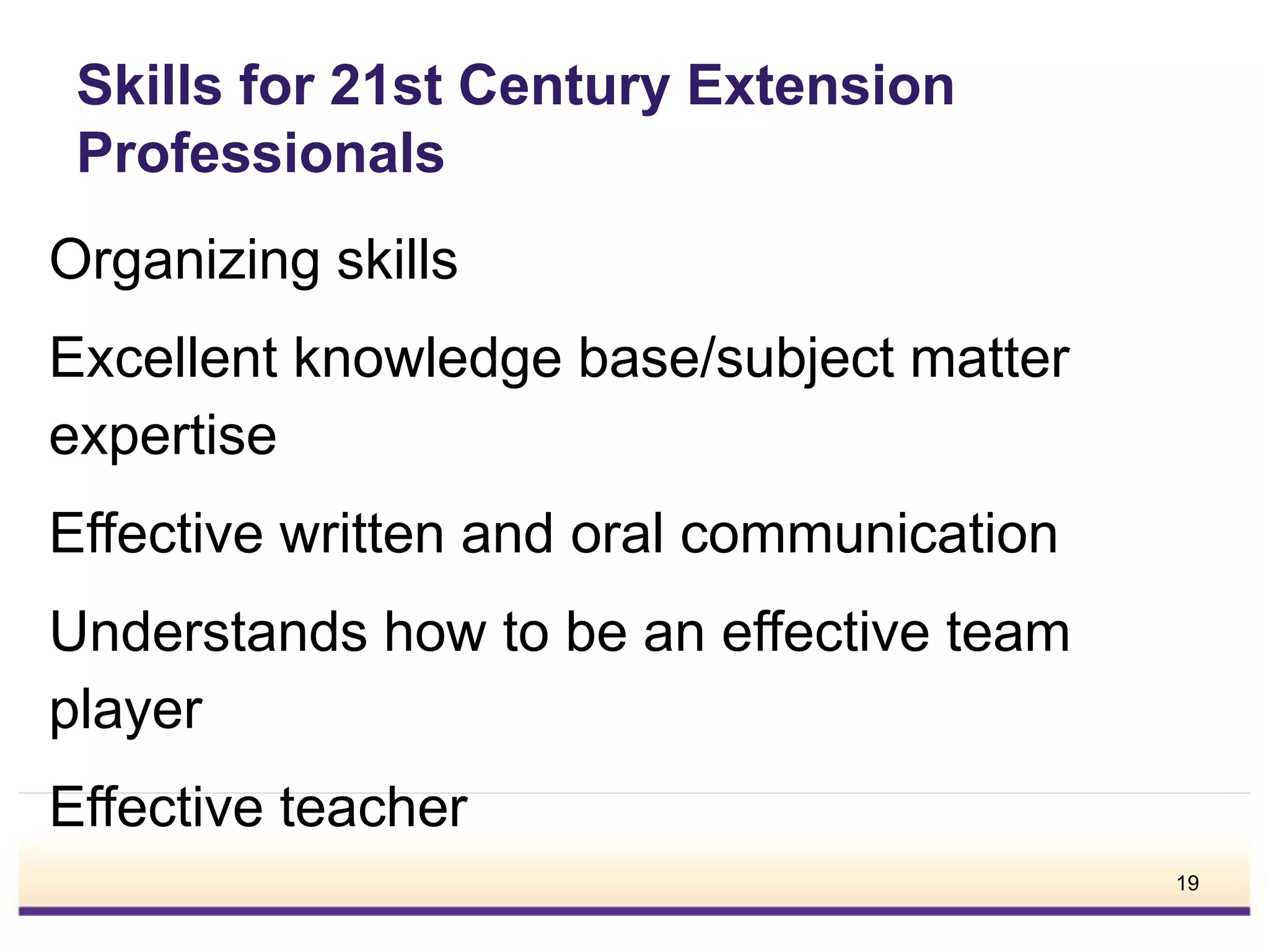 Skills for 21st Century Extension
Professionals
Organizing skills
Excellent knowledge base/subject matter
expertise
Effective written and oral communication
Understands how to be an effective team
player
Effective teacher
19
 
