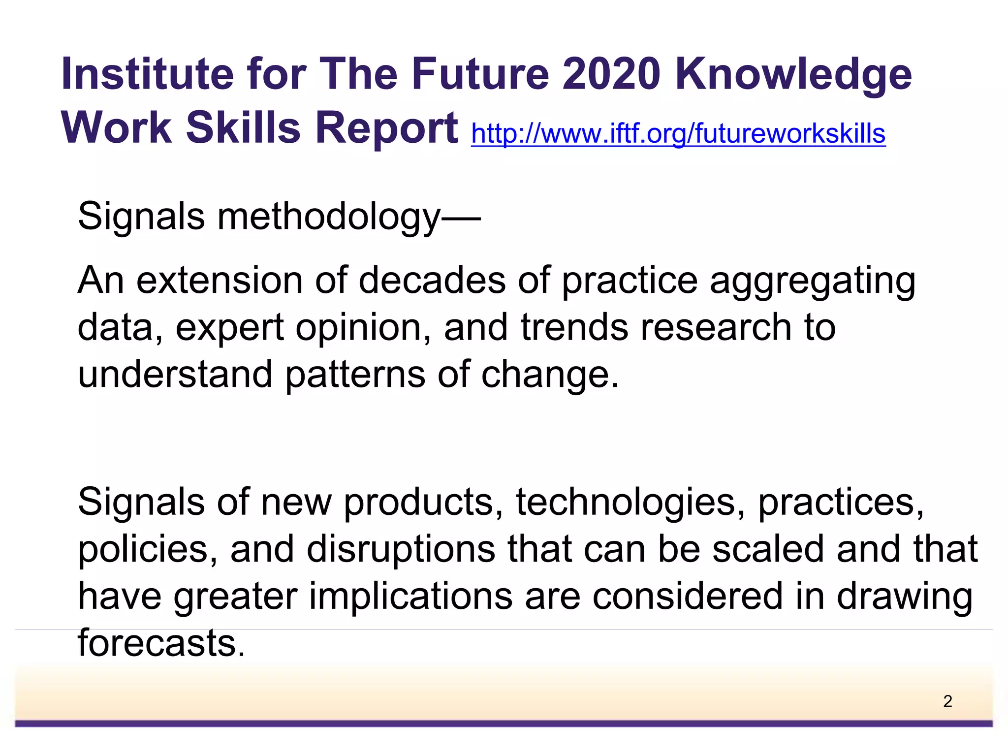 Institute for The Future 2020 Knowledge
Work Skills Report http://www.iftf.org/futureworkskills
Signals methodology—
An extension of decades of practice aggregating
data, expert opinion, and trends research to
understand patterns of change.
Signals of new products, technologies, practices,
policies, and disruptions that can be scaled and that
have greater implications are considered in drawing
forecasts.
2
 