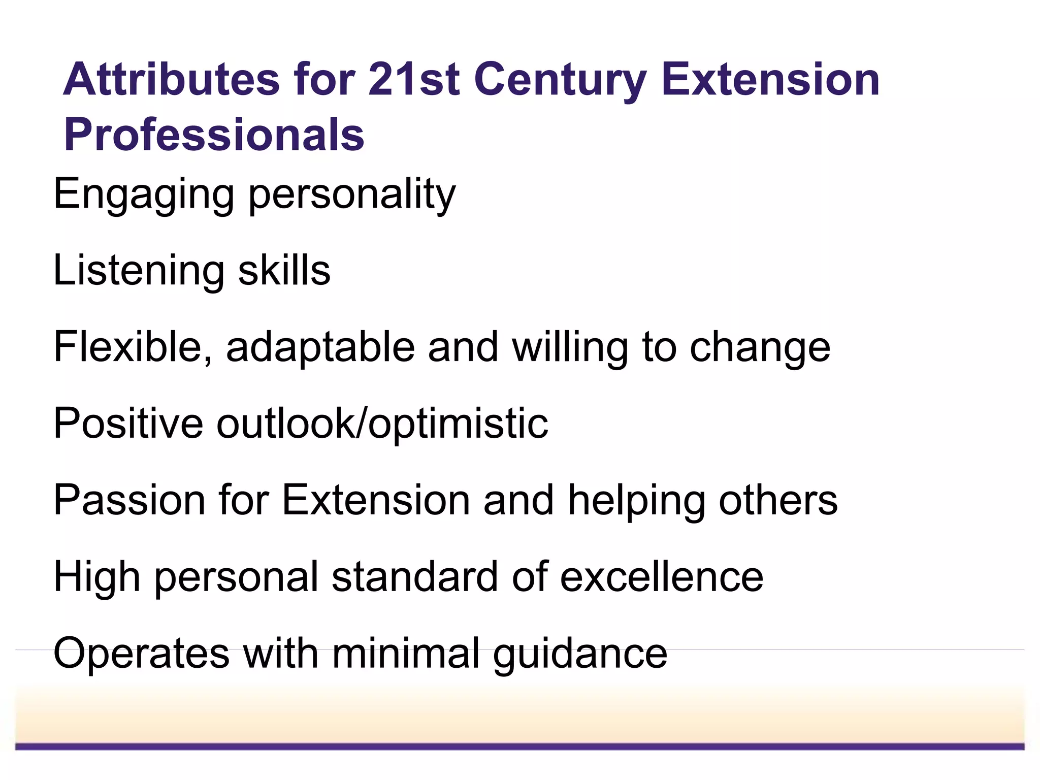 Attributes for 21st Century Extension
Professionals
Engaging personality
Listening skills
Flexible, adaptable and willing to change
Positive outlook/optimistic
Passion for Extension and helping others
High personal standard of excellence
Operates with minimal guidance
 