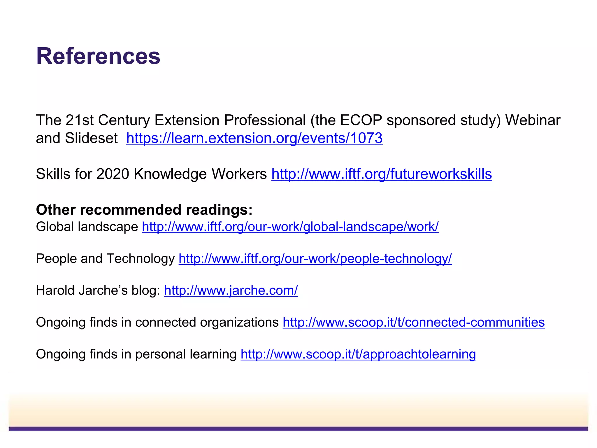 References
The 21st Century Extension Professional (the ECOP sponsored study) Webinar
and Slideset https://learn.extension.org/events/1073
Skills for 2020 Knowledge Workers http://www.iftf.org/futureworkskills
Other recommended readings:
Global landscape http://www.iftf.org/our-work/global-landscape/work/
People and Technology http://www.iftf.org/our-work/people-technology/
Harold Jarche’s blog: http://www.jarche.com/
Ongoing finds in connected organizations http://www.scoop.it/t/connected-communities
Ongoing finds in personal learning http://www.scoop.it/t/approachtolearning
 