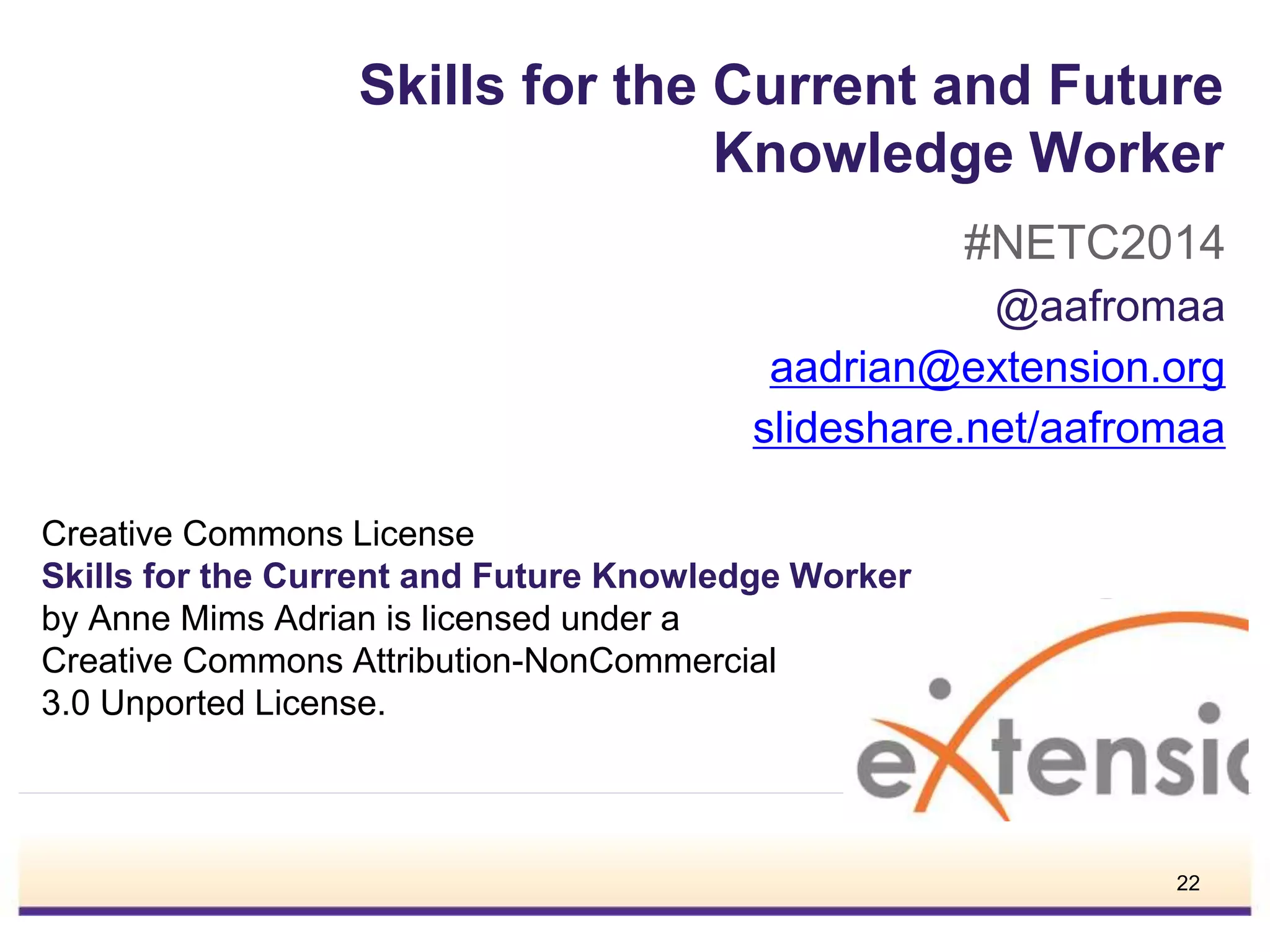 Skills for the Current and Future
Knowledge Worker
#NETC2014
@aafromaa
aadrian@extension.org
slideshare.net/aafromaa
Creative Commons License
Skills for the Current and Future Knowledge Worker
by Anne Mims Adrian is licensed under a
Creative Commons Attribution-NonCommercial
3.0 Unported License.
22
 