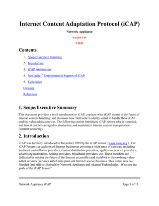 Internet Content Adaptation Protocol (iCAP)
                                      Network Appliance
                                           Version 1.01

                                             5/30/01

Contents
   1. Scope/Executive Summary
   2. Introduction
   3. iCAP Architecture
   4. NetCacheTM Deployment in Support of iCAP
   5. Conclusion
   Glossary
   References



1. Scope/Executive Summary
This document provides a brief introduction to iCAP, explains what iCAP means to the future of
Internet content handling, and discusses how NetCache is ideally suited to handle these iCAP
enabled value-added services. The following section introduces iCAP, shows why it is needed,
and how it can be leveraged to standardize and modularize Internet content manipulation
(content vectoring).

2. Introduction
iCAP was formally introduced in December 1999 by the iCAP Forum ( www.i-cap.org ). The
iCAP Forum is a coalition of Internet businesses covering a wide array of services; including
hardware and software providers, content distribution providers, application service providers,
advertising institutions, hosting providers, broadband providers, etc. These members are
dedicated to making the future of the Internet accessible (and scalable) to the evolving value-
added services (services added onto plain old Internet access) business. This forum was co-
founded (and still co-chaired) by Network Appliance and Akamai Technologies. What are the
goals of the iCAP Forum?




Network Appliance iCAP                                                             Page 1 of 13
 