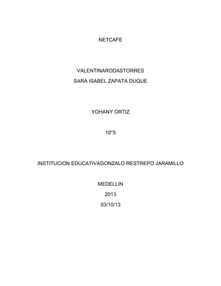 NETCAFE
VALENTINARODASTORRES
SARA ISABEL ZAPATA DUQUE
YOHANY ORTIZ
10*5
INSTITUCION EDUCATIVAGONZALO RESTREPO JARAMILLO
MEDELLIN
2013
03/10/13
 