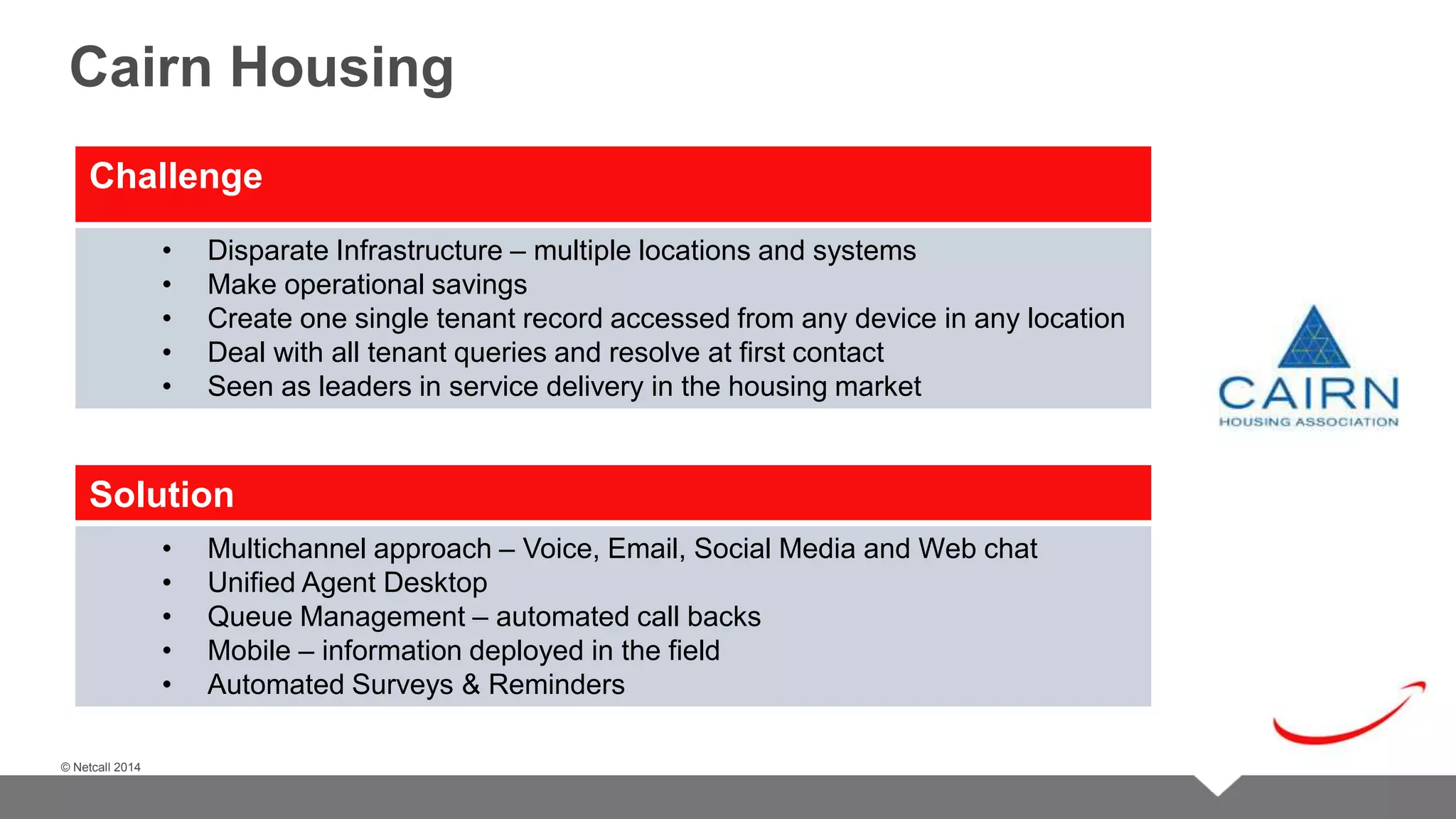 © Netcall 2013 
Cairn Housing 
Challenge 
© Netcall 2014 
• Disparate Infrastructure – multiple locations and systems 
• Make operational savings 
• Create one single tenant record accessed from any device in any location 
• Deal with all tenant queries and resolve at first contact 
• Seen as leaders in service delivery in the housing market 
Solution 
• Multichannel approach – Voice, Email, Social Media and Web chat 
• Unified Agent Desktop 
• Queue Management – automated call backs 
• Mobile – information deployed in the field 
• Automated Surveys & Reminders 
 